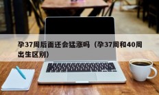 孕37周后面还会猛涨吗（孕37周和40周出生区别）