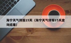 海宁天气预报15天（海宁天气预报15天查询结果）