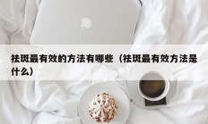 祛斑最有效的方法有哪些（祛斑最有效方法是什么）