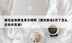 激光全身脱毛多少钱啊（激光脱毛6次了怎么还会长出来）