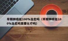 早期肺癌能100%治愈吗（早期肺癌能100%治愈吗需要化疗吗）