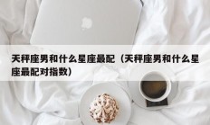 天秤座男和什么星座最配（天秤座男和什么星座最配对指数）