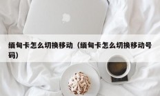 缅甸卡怎么切换移动（缅甸卡怎么切换移动号码）