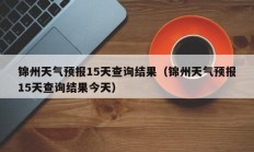 锦州天气预报15天查询结果（锦州天气预报15天查询结果今天）