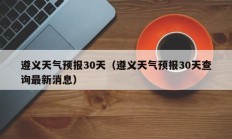 遵义天气预报30天（遵义天气预报30天查询最新消息）