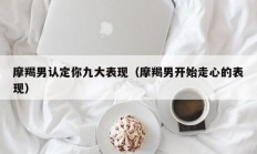 摩羯男认定你九大表现（摩羯男开始走心的表现）