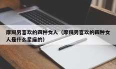 摩羯男喜欢的四种女人（摩羯男喜欢的四种女人是什么星座的）