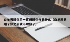 白羊男睡你后一直想睡你代表什么（白羊座男睡了你之后就不理你了）