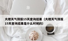 大理天气预报15天查询结果（大理天气预报15天查询结果是什么时候的）