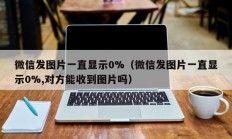 微信发图片一直显示0%（微信发图片一直显示0%,对方能收到图片吗）