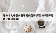 想生个儿子怎么备孕男的怎样调理（如何怀男孩子成功率高）