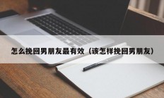 怎么挽回男朋友最有效（该怎样挽回男朋友）