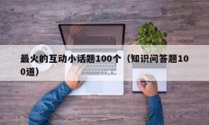 最火的互动小话题100个（知识问答题100道）