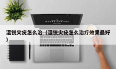 湿锐尖疣怎么治（湿锐尖疣怎么治疗效果最好）