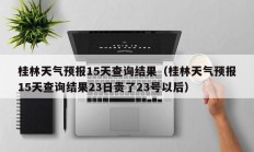 桂林天气预报15天查询结果（桂林天气预报15天查询结果23日贵了23号以后）