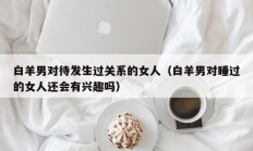 白羊男对待发生过关系的女人（白羊男对睡过的女人还会有兴趣吗）