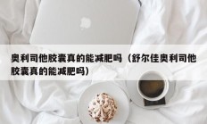 奥利司他胶囊真的能减肥吗（舒尔佳奥利司他胶囊真的能减肥吗）