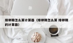 排卵期怎么算计算器（排卵期怎么算 排卵期的计算器）