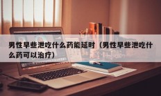 男性早些泄吃什么药能延时（男性早些泄吃什么药可以治疗）