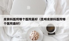 皮肤科医院哪个医院最好（昆明皮肤科医院哪个医院最好）