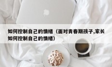 如何控制自己的情绪（面对青春期孩子,家长如何控制自己的情绪）